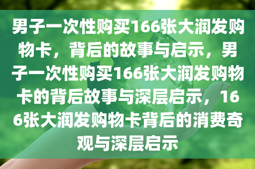 男子一次性购买166张大润发购物卡，背后的故事与启示，男子一次性购买166张大润发购物卡的背后故事与深层启示，166张大润发购物卡背后的消费奇观与深层启示