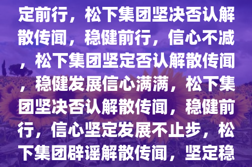 松下集团坚决否认解散传闻，坚定前行，松下集团坚决否认解散传闻，稳健前行，信心不减，松下集团坚定否认解散传闻，稳健发展信心满满，松下集团坚决否认解散传闻，稳健前行，信心坚定发展不止步，松下集团辟谣解散传闻，坚定稳健前行，信心满满发展不止步