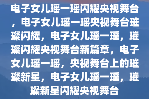 电子女儿瑶一瑶闪耀央视舞台，电子女儿瑶一瑶央视舞台璀璨闪耀，电子女儿瑶一瑶，璀璨闪耀央视舞台新篇章