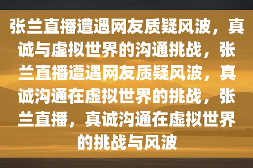 张兰直播遭遇网友质疑风波，真诚与虚拟世界的沟通挑战，张兰直播遭遇网友质疑风波，真诚沟通在虚拟世界的挑战，张兰直播，真诚沟通在虚拟世界的挑战与风波