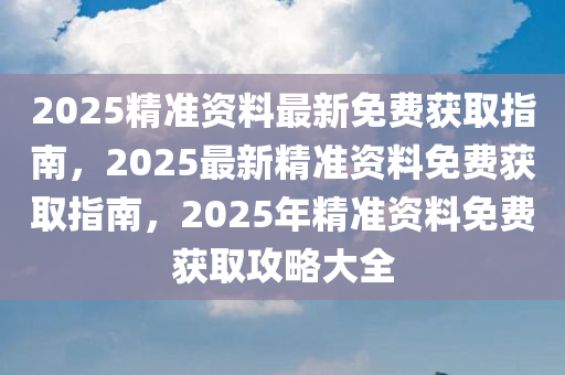 2025精准资料最新免费获取指南，2025最新精准资料免费获取指南，2025年精准资料免费获取攻略大全