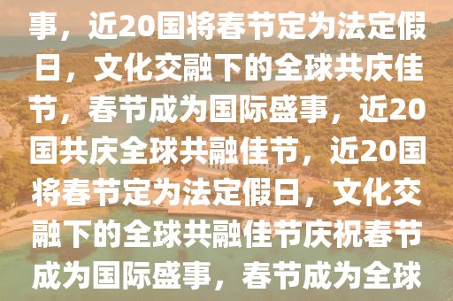 近20个国家将春节定为法定假日，文化交融与全球共庆的盛事，近20国将春节定为法定假日，文化交融下的全球共庆佳节，春节成为国际盛事，近20国共庆全球共融佳节，近20国将春节定为法定假日，文化交融下的全球共融佳节庆祝春节成为国际盛事，春节成为全球共融的国际盛事，近20国法定假日庆祝