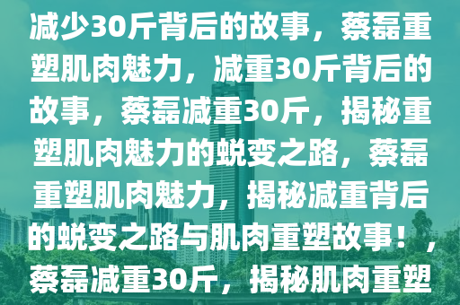 蔡磊重塑肌肉魅力，全身肌肉减少30斤背后的故事，蔡磊重塑肌肉魅力，减重30斤背后的故事，蔡磊减重30斤，揭秘重塑肌肉魅力的蜕变之路，蔡磊重塑肌肉魅力，揭秘减重背后的蜕变之路与肌肉重塑故事！，蔡磊减重30斤，揭秘肌肉重塑与蜕变之路