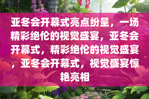 亚冬会开幕式亮点纷呈，一场精彩绝伦的视觉盛宴，亚冬会开幕式，精彩绝伦的视觉盛宴，亚冬会开幕式，视觉盛宴惊艳亮相