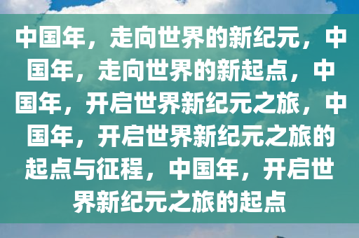 中国年，走向世界的新纪元，中国年，走向世界的新起点，中国年，开启世界新纪元之旅，中国年，开启世界新纪元之旅的起点与征程，中国年，开启世界新纪元之旅的起点