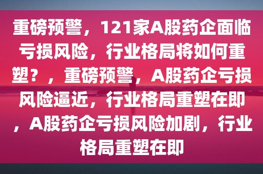 重磅预警，121家A股药企面临亏损风险，行业格局将如何重塑？，重磅预警，A股药企亏损风险逼近，行业格局重塑在即，A股药企亏损风险加剧，行业格局重塑在即