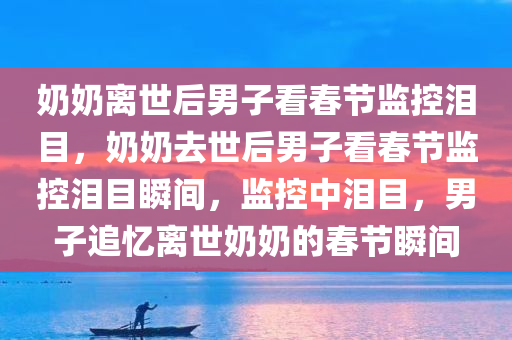 奶奶离世后男子看春节监控泪目，奶奶去世后男子看春节监控泪目瞬间，监控中泪目，男子追忆离世奶奶的春节瞬间