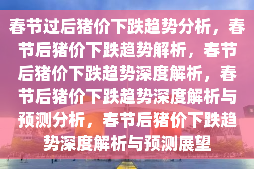 春节过后猪价下跌趋势分析，春节后猪价下跌趋势解析，春节后猪价下跌趋势深度解析，春节后猪价下跌趋势深度解析与预测分析，春节后猪价下跌趋势深度解析与预测展望