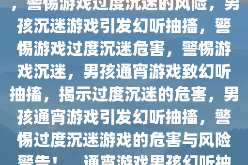 男孩通宵打游戏引发幻听抽搐，警惕游戏过度沉迷的风险，男孩沉迷游戏引发幻听抽搐，警惕游戏过度沉迷危害，警惕游戏沉迷，男孩通宵游戏致幻听抽搐，揭示过度沉迷的危害