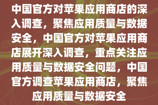 中国官方对苹果应用商店的深入调查，聚焦应用质量与数据安全，中国官方对苹果应用商店展开深入调查，重点关注应用质量与数据安全问题，中国官方调查苹果应用商店，聚焦应用质量与数据安全