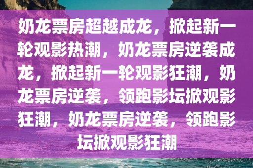 奶龙票房超越成龙，掀起新一轮观影热潮，奶龙票房逆袭成龙，掀起新一轮观影狂潮，奶龙票房逆袭，领跑影坛掀观影狂潮，奶龙票房逆袭，领跑影坛掀观影狂潮