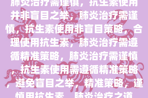 肺炎治疗需谨慎，抗生素使用并非盲目之举，肺炎治疗需谨慎，抗生素使用非盲目策略，合理使用抗生素，肺炎治疗需遵循精准策略，肺炎治疗需谨慎，抗生素使用需遵循精准策略，避免盲目之举，精准策略，谨慎用抗生素，肺炎治疗之道