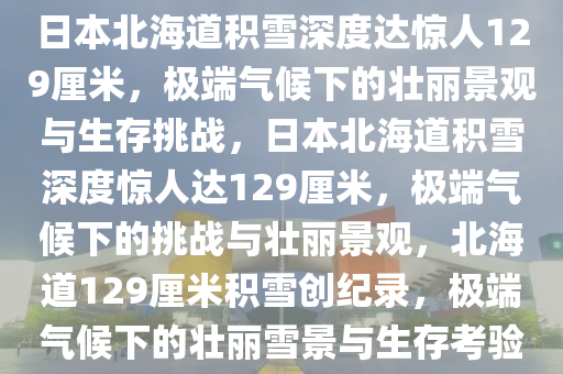 日本北海道积雪深度达惊人129厘米，极端气候下的壮丽景观与生存挑战，日本北海道积雪深度惊人达129厘米，极端气候下的挑战与壮丽景观，北海道129厘米积雪创纪录，极端气候下的壮丽雪景与生存考验