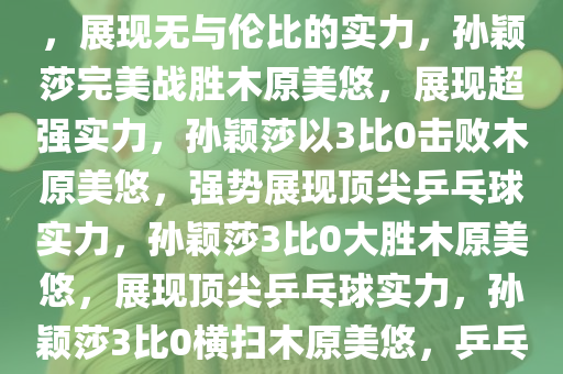 孙颖莎3比0完美战胜木原美悠，展现无与伦比的实力，孙颖莎完美战胜木原美悠，展现超强实力，孙颖莎以3比0击败木原美悠，强势展现顶尖乒乓球实力，孙颖莎3比0大胜木原美悠，展现顶尖乒乓球实力，孙颖莎3比0横扫木原美悠，乒乓球赛场展顶尖实力