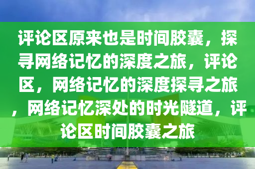 评论区原来也是时间胶囊，探寻网络记忆的深度之旅，评论区，网络记忆的深度探寻之旅，网络记忆深处的时光隧道，评论区时间胶囊之旅