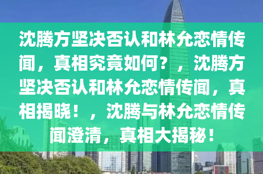 沈腾方坚决否认和林允恋情传闻，真相究竟如何？，沈腾方坚决否认和林允恋情传闻，真相揭晓！，沈腾与林允恋情传闻澄清，真相大揭秘！