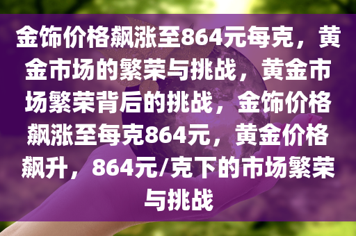 金饰价格飙涨至864元每克，黄金市场的繁荣与挑战，黄金市场繁荣背后的挑战，金饰价格飙涨至每克864元，黄金价格飙升，864元/克下的市场繁荣与挑战