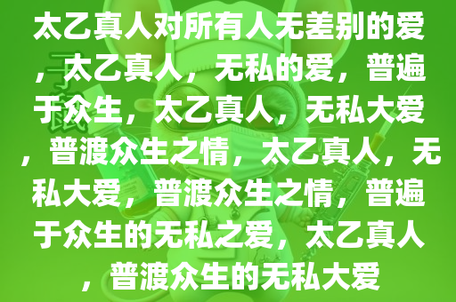 太乙真人对所有人无差别的爱，太乙真人，无私的爱，普遍于众生，太乙真人，无私大爱，普渡众生之情，太乙真人，无私大爱，普渡众生之情，普遍于众生的无私之爱，太乙真人，普渡众生的无私大爱