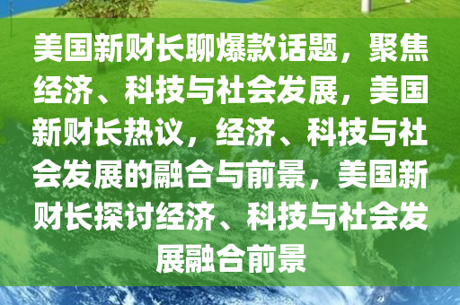 美国新财长聊爆款话题，聚焦经济、科技与社会发展，美国新财长热议，经济、科技与社会发展的融合与前景，美国新财长探讨经济、科技与社会发展融合前景