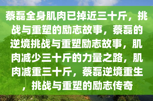 蔡磊全身肌肉已掉近三十斤，挑战与重塑的励志故事，蔡磊的逆境挑战与重塑励志故事，肌肉减少三十斤的力量之路，肌肉减重三十斤，蔡磊逆境重生，挑战与重塑的励志传奇