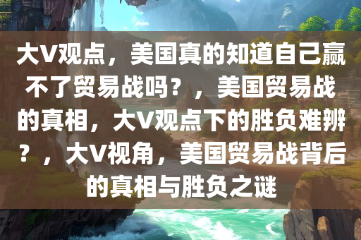 大V观点，美国真的知道自己赢不了贸易战吗？，美国贸易战的真相，大V观点下的胜负难辨？，大V视角，美国贸易战背后的真相与胜负之谜