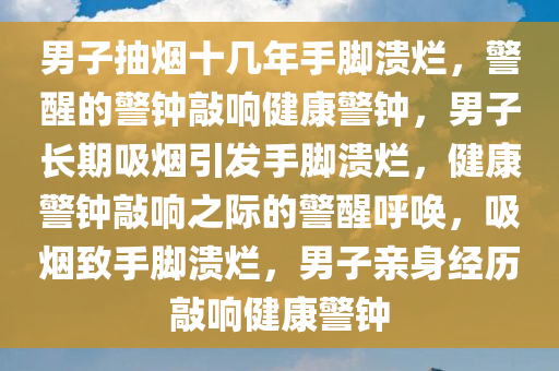 男子抽烟十几年手脚溃烂，警醒的警钟敲响健康警钟，男子长期吸烟引发手脚溃烂，健康警钟敲响之际的警醒呼唤，吸烟致手脚溃烂，男子亲身经历敲响健康警钟