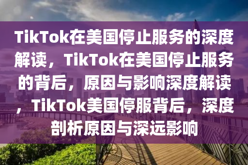 TikTok在美国停止服务的深度解读，TikTok在美国停止服务的背后，原因与影响深度解读，TikTok美国停服背后，深度剖析原因与深远影响