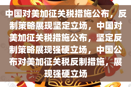 中国对美加征关税措施公布，反制策略展现坚定立场，中国对美加征关税措施公布，坚定反制策略展现强硬立场，中国公布对美加征关税反制措施，展现强硬立场