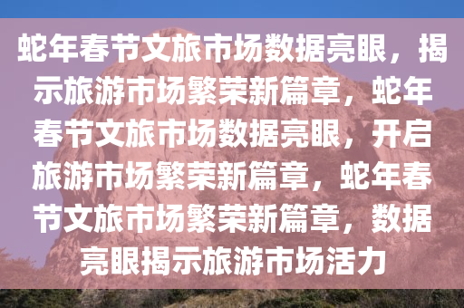 蛇年春节文旅市场数据亮眼，揭示旅游市场繁荣新篇章，蛇年春节文旅市场数据亮眼，开启旅游市场繁荣新篇章，蛇年春节文旅市场繁荣新篇章，数据亮眼揭示旅游市场活力