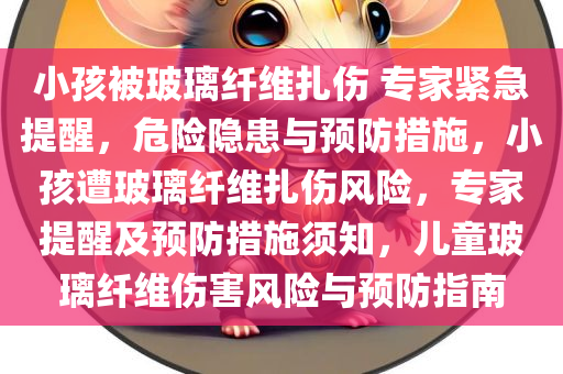 小孩被玻璃纤维扎伤 专家紧急提醒，危险隐患与预防措施，小孩遭玻璃纤维扎伤风险，专家提醒及预防措施须知，儿童玻璃纤维伤害风险与预防指南