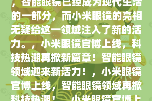 重磅消息！小米眼镜官博上线了！这一消息瞬间点燃了全球科技爱好者和智能生活追求者的热情。随着科技的飞速发展，智能眼镜已经成为现代生活的一部分，而小米眼镜的亮相无疑给这一领域注入了新的活力。，小米眼镜官博上线，科技热潮再掀新篇章！智能眼镜领域迎来新活力！，小米眼镜官博上线，智能眼镜领域再掀科技热潮！，小米眼镜官博上线，智能眼镜领域掀起全新科技热潮！，小米眼镜官博上线，智能眼镜领域再掀科技新浪潮！