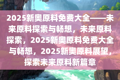 2025新奥原料免费大全——未来原料探索与畅想，未来原料探索，2025新奥原料免费大全与畅想，2025新奥原料展望，探索未来原料新篇章