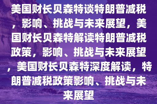 美国财长贝森特谈特朗普减税，影响、挑战与未来展望，美国财长贝森特解读特朗普减税政策，影响、挑战与未来展望，美国财长贝森特深度解读，特朗普减税政策影响、挑战与未来展望