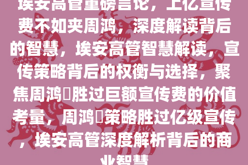 埃安高管重磅言论，上亿宣传费不如夹周鸿，深度解读背后的智慧，埃安高管智慧解读，宣传策略背后的权衡与选择，聚焦周鸿祎胜过巨额宣传费的价值考量，周鸿祎策略胜过亿级宣传，埃安高管深度解析背后的商业智慧