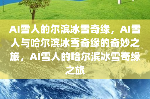 AI雪人的尔滨冰雪奇缘，AI雪人与哈尔滨冰雪奇缘的奇妙之旅，AI雪人的哈尔滨冰雪奇缘之旅