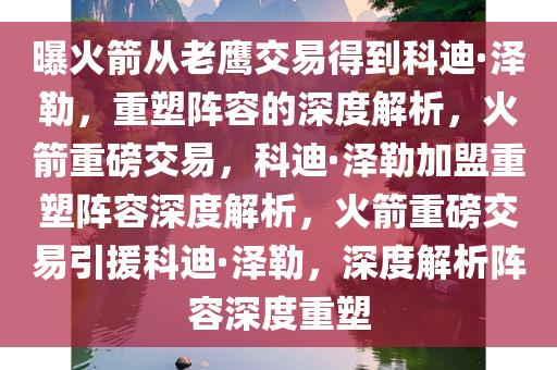 曝火箭从老鹰交易得到科迪·泽勒，重塑阵容的深度解析，火箭重磅交易，科迪·泽勒加盟重塑阵容深度解析，火箭重磅交易引援科迪·泽勒，深度解析阵容深度重塑