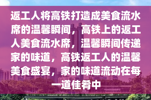 返工人将高铁打造成美食流水席的温馨瞬间，高铁上的返工人美食流水席，温馨瞬间传递家的味道，高铁返工人的温馨美食盛宴，家的味道流动在每一道佳肴中