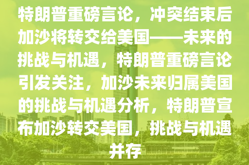 特朗普重磅言论，冲突结束后加沙将转交给美国——未来的挑战与机遇，特朗普重磅言论引发关注，加沙未来归属美国的挑战与机遇分析，特朗普宣布加沙转交美国，挑战与机遇并存