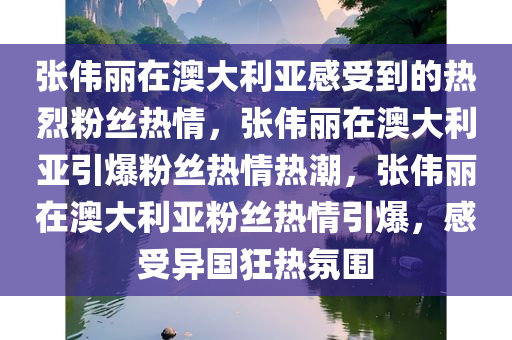 张伟丽在澳大利亚感受到的热烈粉丝热情，张伟丽在澳大利亚引爆粉丝热情热潮，张伟丽在澳大利亚粉丝热情引爆，感受异国狂热氛围