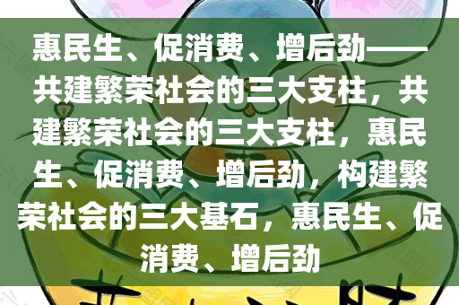 惠民生、促消费、增后劲——共建繁荣社会的三大支柱，共建繁荣社会的三大支柱，惠民生、促消费、增后劲，构建繁荣社会的三大基石，惠民生、促消费、增后劲
