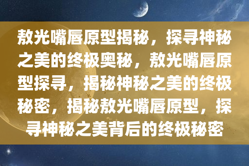 敖光嘴唇原型揭秘，探寻神秘之美的终极奥秘，敖光嘴唇原型探寻，揭秘神秘之美的终极秘密，揭秘敖光嘴唇原型，探寻神秘之美背后的终极秘密