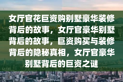 女厅官花巨资购别墅豪华装修背后的故事，女厅官豪华别墅背后的故事，巨资购买与装修背后的隐秘真相，女厅官豪华别墅背后的巨资之谜