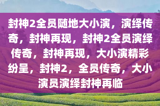 封神2全员随地大小演，演绎传奇，封神再现，封神2全员演绎传奇，封神再现，大小演精彩纷呈，封神2，全员传奇，大小演员演绎封神再临