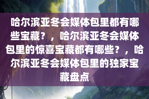 哈尔滨亚冬会媒体包里都有哪些宝藏？，哈尔滨亚冬会媒体包里的惊喜宝藏都有哪些？，哈尔滨亚冬会媒体包里的独家宝藏盘点