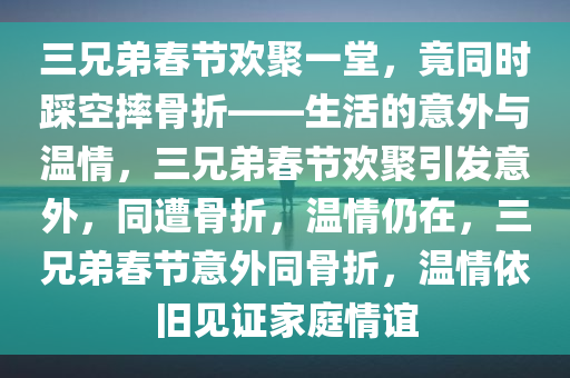 三兄弟春节欢聚一堂，竟同时踩空摔骨折——生活的意外与温情，三兄弟春节欢聚引发意外，同遭骨折，温情仍在，三兄弟春节意外同骨折，温情依旧见证家庭情谊