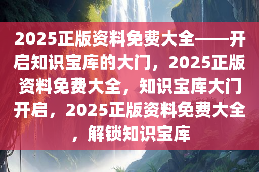 2025正版资料免费大全——开启知识宝库的大门，2025正版资料免费大全，知识宝库大门开启，2025正版资料免费大全，解锁知识宝库