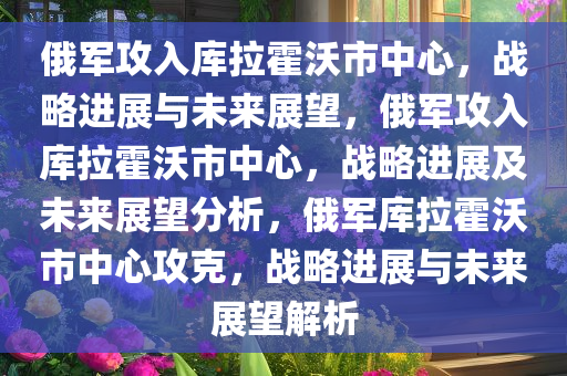 俄军攻入库拉霍沃市中心，战略进展与未来展望，俄军攻入库拉霍沃市中心，战略进展及未来展望分析，俄军库拉霍沃市中心攻克，战略进展与未来展望解析