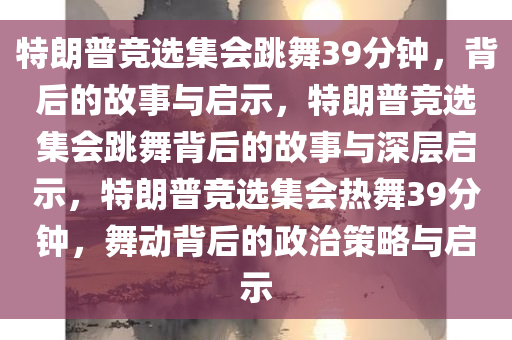 特朗普竞选集会跳舞39分钟，背后的故事与启示，特朗普竞选集会跳舞背后的故事与深层启示，特朗普竞选集会热舞39分钟，舞动背后的政治策略与启示