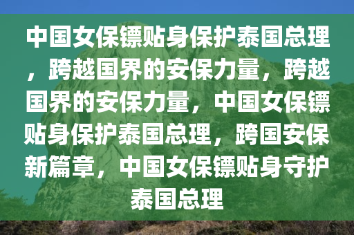 中国女保镖贴身保护泰国总理，跨越国界的安保力量，跨越国界的安保力量，中国女保镖贴身保护泰国总理，跨国安保新篇章，中国女保镖贴身守护泰国总理