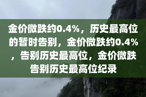 金价微跌约0.4%，历史最高位的暂时告别，金价微跌约0.4%，告别历史最高位，金价微跌告别历史最高位纪录